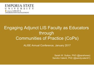 Engaging Adjunct LIS Faculty as Educators
through
Communities of Practice (CoPs)
ALISE Annual Conference, January 2017
Sarah W. Sutton, PhD (@sarahwws)
Sandra Valenti, PhD (@sandyvalenti1)
 