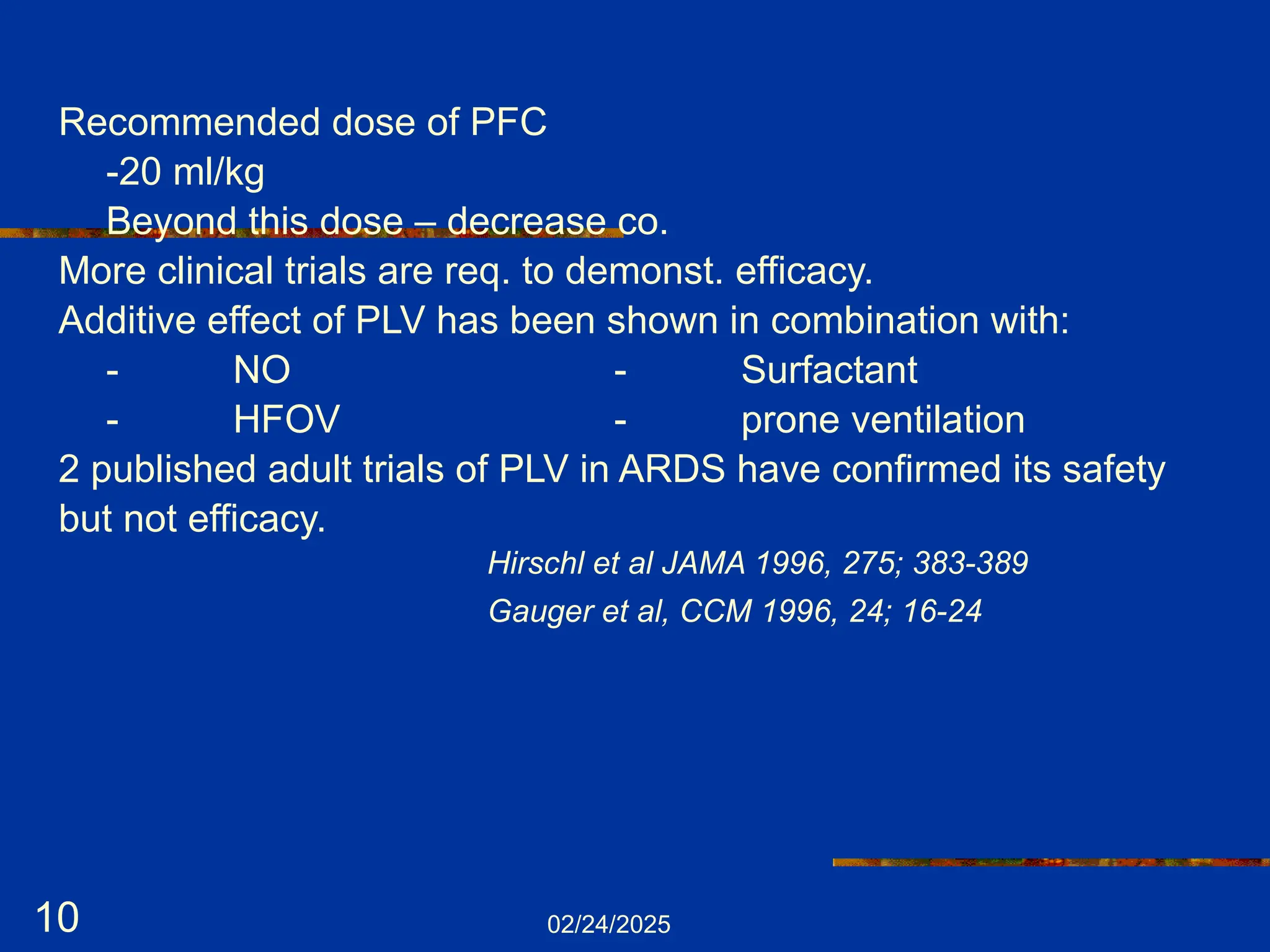 02/24/2025
10
Recommended dose of PFC
-20 ml/kg
Beyond this dose – decrease co.
More clinical trials are req. to demonst. efficacy.
Additive effect of PLV has been shown in combination with:
- NO - Surfactant
- HFOV - prone ventilation
2 published adult trials of PLV in ARDS have confirmed its safety
but not efficacy.
Hirschl et al JAMA 1996, 275; 383-389
Gauger et al, CCM 1996, 24; 16-24
 