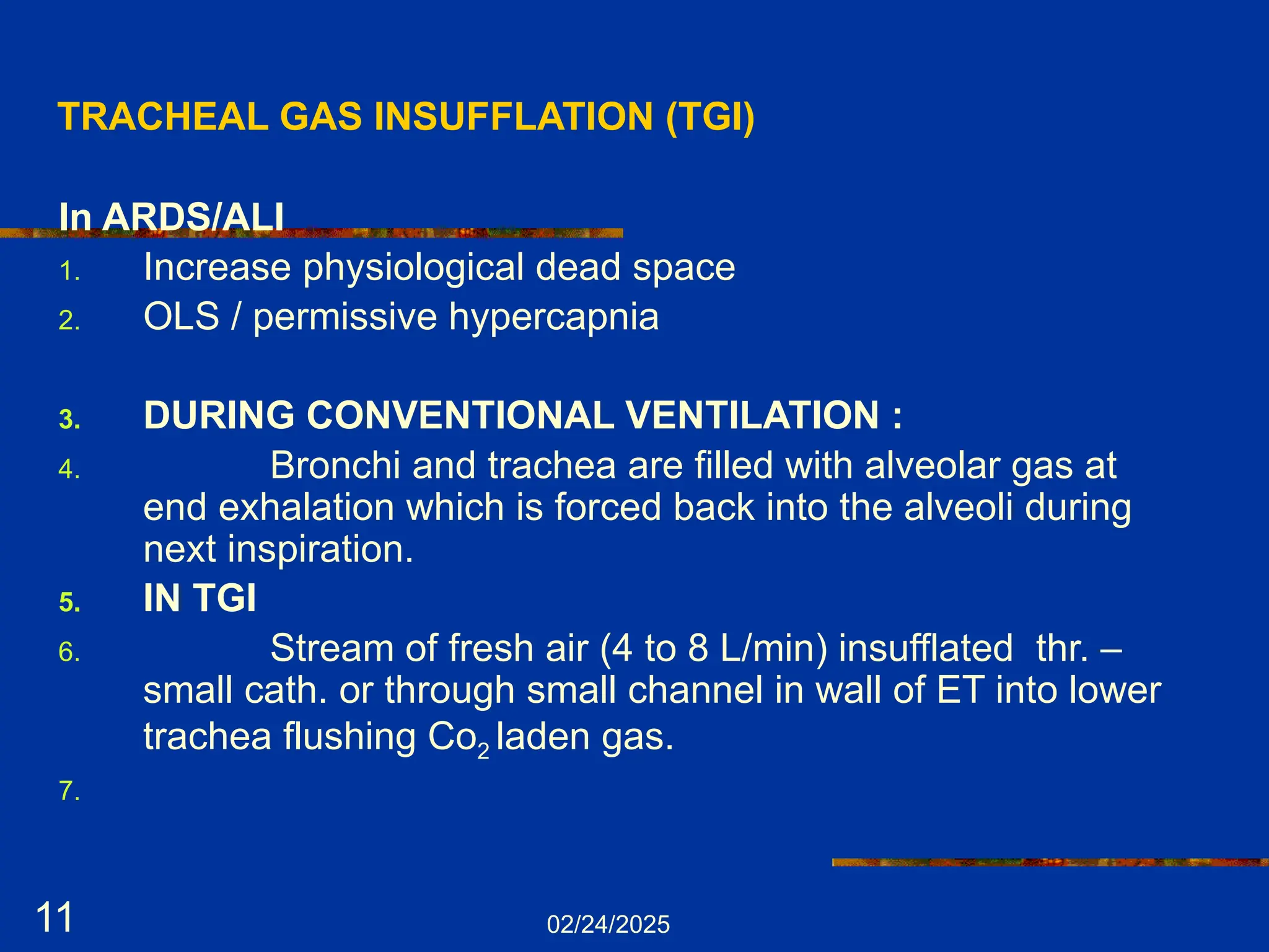 02/24/2025
11
TRACHEAL GAS INSUFFLATION (TGI)
In ARDS/ALI
1. Increase physiological dead space
2. OLS / permissive hypercapnia
3. DURING CONVENTIONAL VENTILATION :
4. Bronchi and trachea are filled with alveolar gas at
end exhalation which is forced back into the alveoli during
next inspiration.
5. IN TGI
6. Stream of fresh air (4 to 8 L/min) insufflated thr. –
small cath. or through small channel in wall of ET into lower
trachea flushing Co2 laden gas.
7.
 