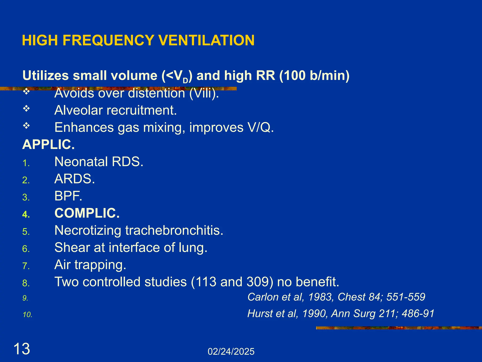 02/24/2025
13
HIGH FREQUENCY VENTILATION
Utilizes small volume (<VD) and high RR (100 b/min)
 Avoids over distention (Vili).
 Alveolar recruitment.
 Enhances gas mixing, improves V/Q.
APPLIC.
1. Neonatal RDS.
2. ARDS.
3. BPF.
4. COMPLIC.
5. Necrotizing trachebronchitis.
6. Shear at interface of lung.
7. Air trapping.
8. Two controlled studies (113 and 309) no benefit.
9. Carlon et al, 1983, Chest 84; 551-559
10. Hurst et al, 1990, Ann Surg 211; 486-91
 