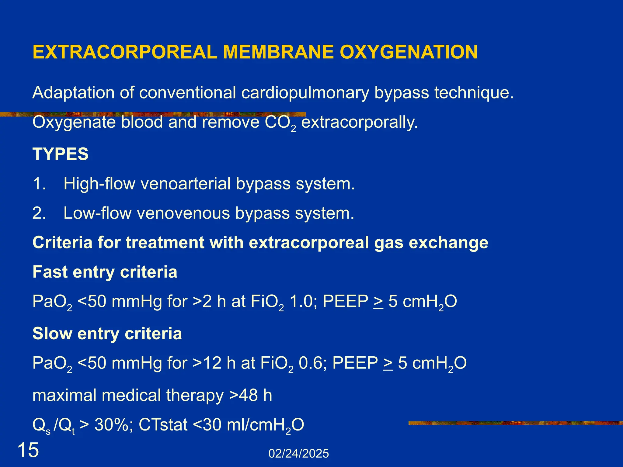 02/24/2025
15
EXTRACORPOREAL MEMBRANE OXYGENATION
Adaptation of conventional cardiopulmonary bypass technique.
Oxygenate blood and remove CO2 extracorporally.
TYPES
1. High-flow venoarterial bypass system.
2. Low-flow venovenous bypass system.
Criteria for treatment with extracorporeal gas exchange
Fast entry criteria
PaO2 <50 mmHg for >2 h at FiO2 1.0; PEEP > 5 cmH2O
Slow entry criteria
PaO2 <50 mmHg for >12 h at FiO2 0.6; PEEP > 5 cmH2O
maximal medical therapy >48 h
Qs /Qt > 30%; CTstat <30 ml/cmH2O
 