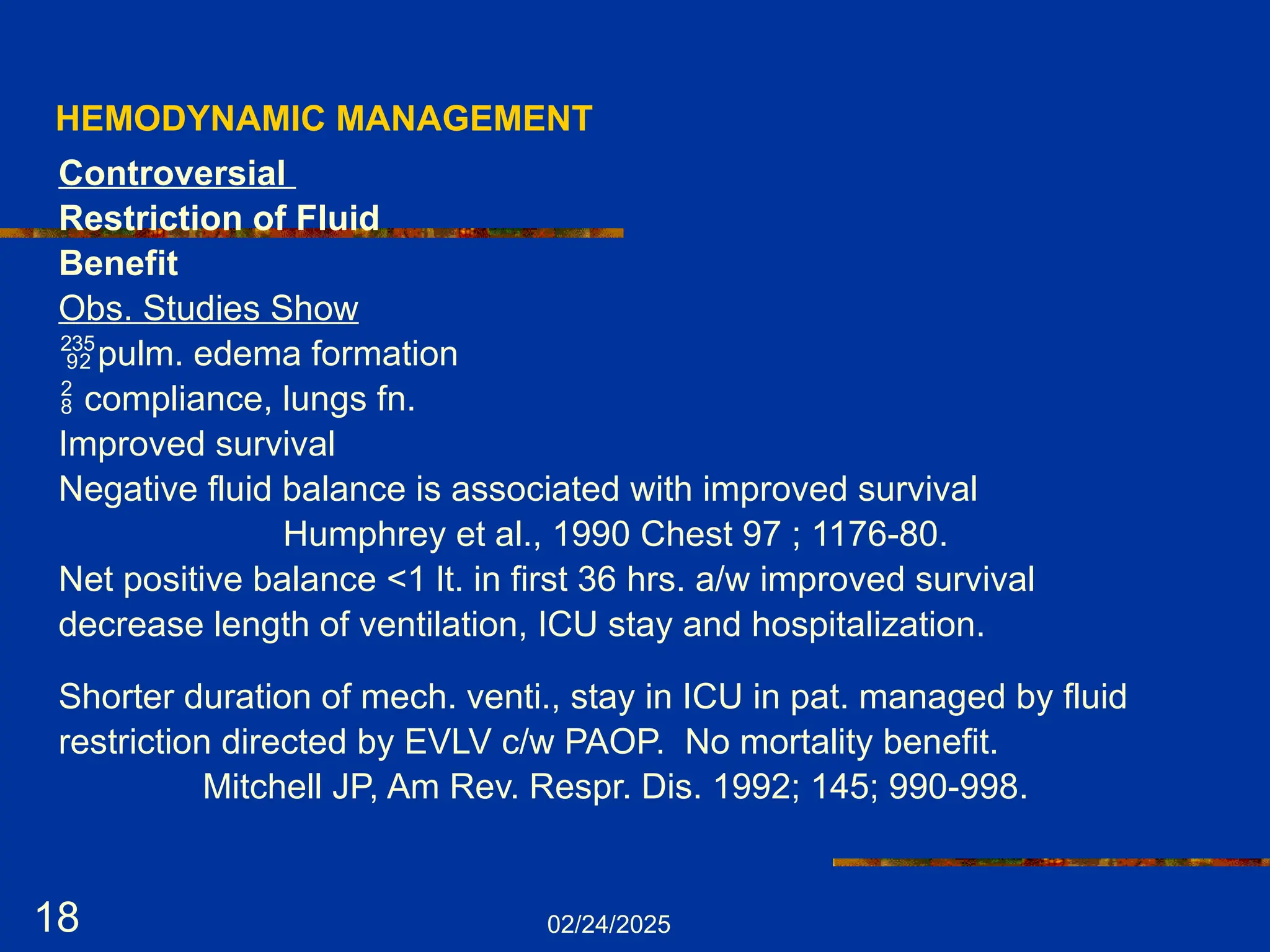 02/24/2025
18
HEMODYNAMIC MANAGEMENT
Controversial
Restriction of Fluid
Benefit
Obs. Studies Show
pulm. edema formation
 compliance, lungs fn.
Improved survival
Negative fluid balance is associated with improved survival
Humphrey et al., 1990 Chest 97 ; 1176-80.
Net positive balance <1 lt. in first 36 hrs. a/w improved survival
decrease length of ventilation, ICU stay and hospitalization.
Shorter duration of mech. venti., stay in ICU in pat. managed by fluid
restriction directed by EVLV c/w PAOP. No mortality benefit.
Mitchell JP, Am Rev. Respr. Dis. 1992; 145; 990-998.
 