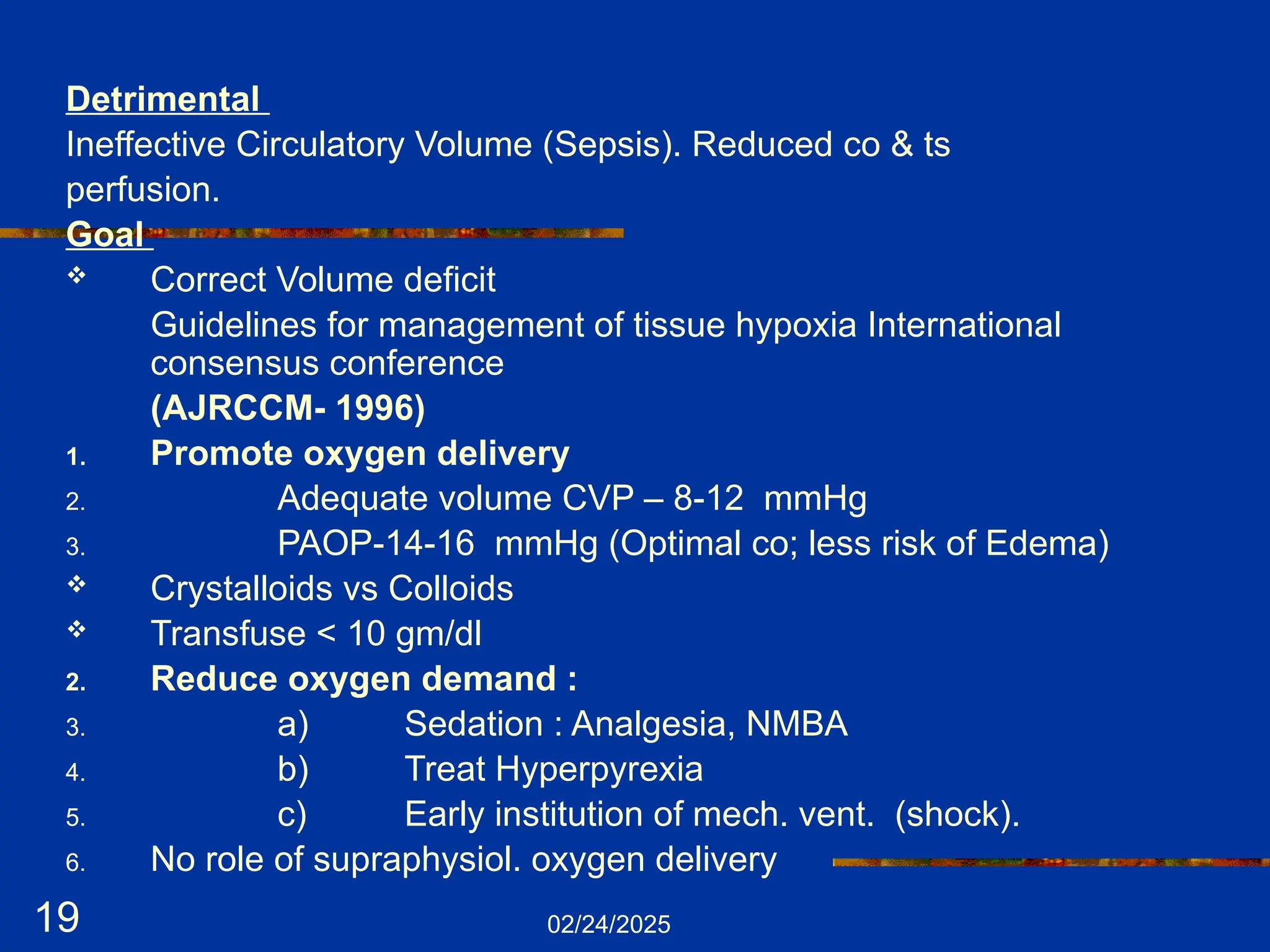 02/24/2025
19
Detrimental
Ineffective Circulatory Volume (Sepsis). Reduced co & ts
perfusion.
Goal
 Correct Volume deficit
Guidelines for management of tissue hypoxia International
consensus conference
(AJRCCM- 1996)
1. Promote oxygen delivery
2. Adequate volume CVP – 8-12 mmHg
3. PAOP-14-16 mmHg (Optimal co; less risk of Edema)
 Crystalloids vs Colloids
 Transfuse < 10 gm/dl
2. Reduce oxygen demand :
3. a) Sedation : Analgesia, NMBA
4. b) Treat Hyperpyrexia
5. c) Early institution of mech. vent. (shock).
6. No role of supraphysiol. oxygen delivery
 