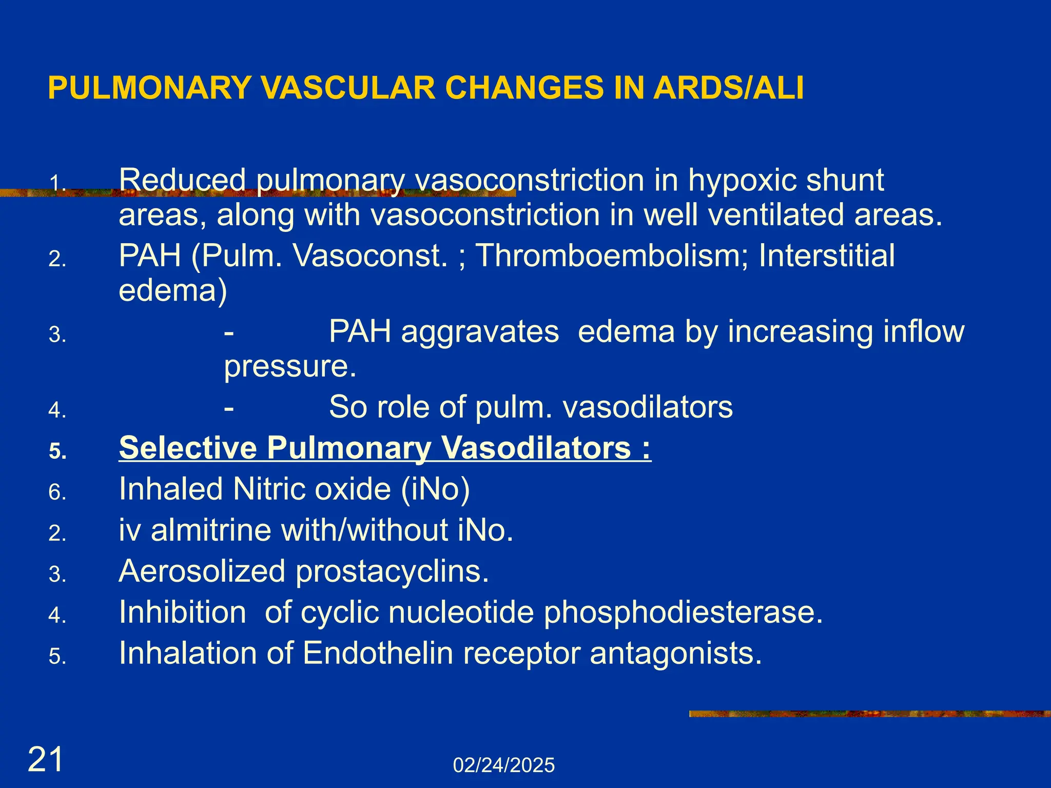 02/24/2025
21
PULMONARY VASCULAR CHANGES IN ARDS/ALI
1. Reduced pulmonary vasoconstriction in hypoxic shunt
areas, along with vasoconstriction in well ventilated areas.
2. PAH (Pulm. Vasoconst. ; Thromboembolism; Interstitial
edema)
3. - PAH aggravates edema by increasing inflow
pressure.
4. - So role of pulm. vasodilators
5. Selective Pulmonary Vasodilators :
6. Inhaled Nitric oxide (iNo)
2. iv almitrine with/without iNo.
3. Aerosolized prostacyclins.
4. Inhibition of cyclic nucleotide phosphodiesterase.
5. Inhalation of Endothelin receptor antagonists.
 