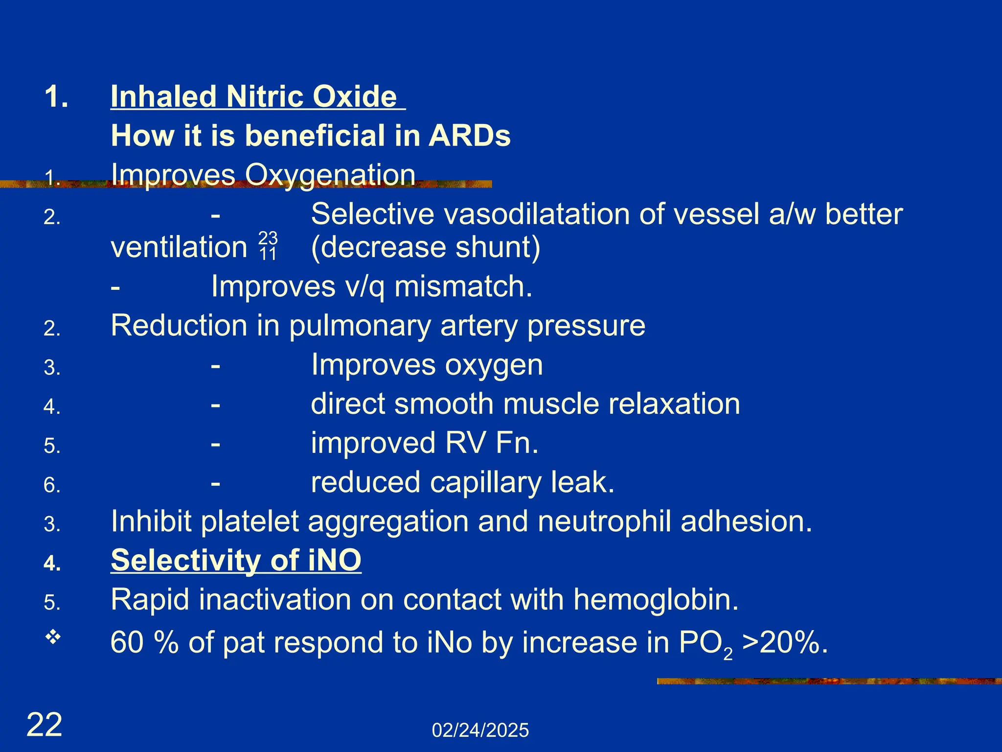 02/24/2025
22
1. Inhaled Nitric Oxide
How it is beneficial in ARDs
1. Improves Oxygenation
2. - Selective vasodilatation of vessel a/w better
ventilation  (decrease shunt)
- Improves v/q mismatch.
2. Reduction in pulmonary artery pressure
3. - Improves oxygen
4. - direct smooth muscle relaxation
5. - improved RV Fn.
6. - reduced capillary leak.
3. Inhibit platelet aggregation and neutrophil adhesion.
4. Selectivity of iNO
5. Rapid inactivation on contact with hemoglobin.
 60 % of pat respond to iNo by increase in PO2 >20%.
 