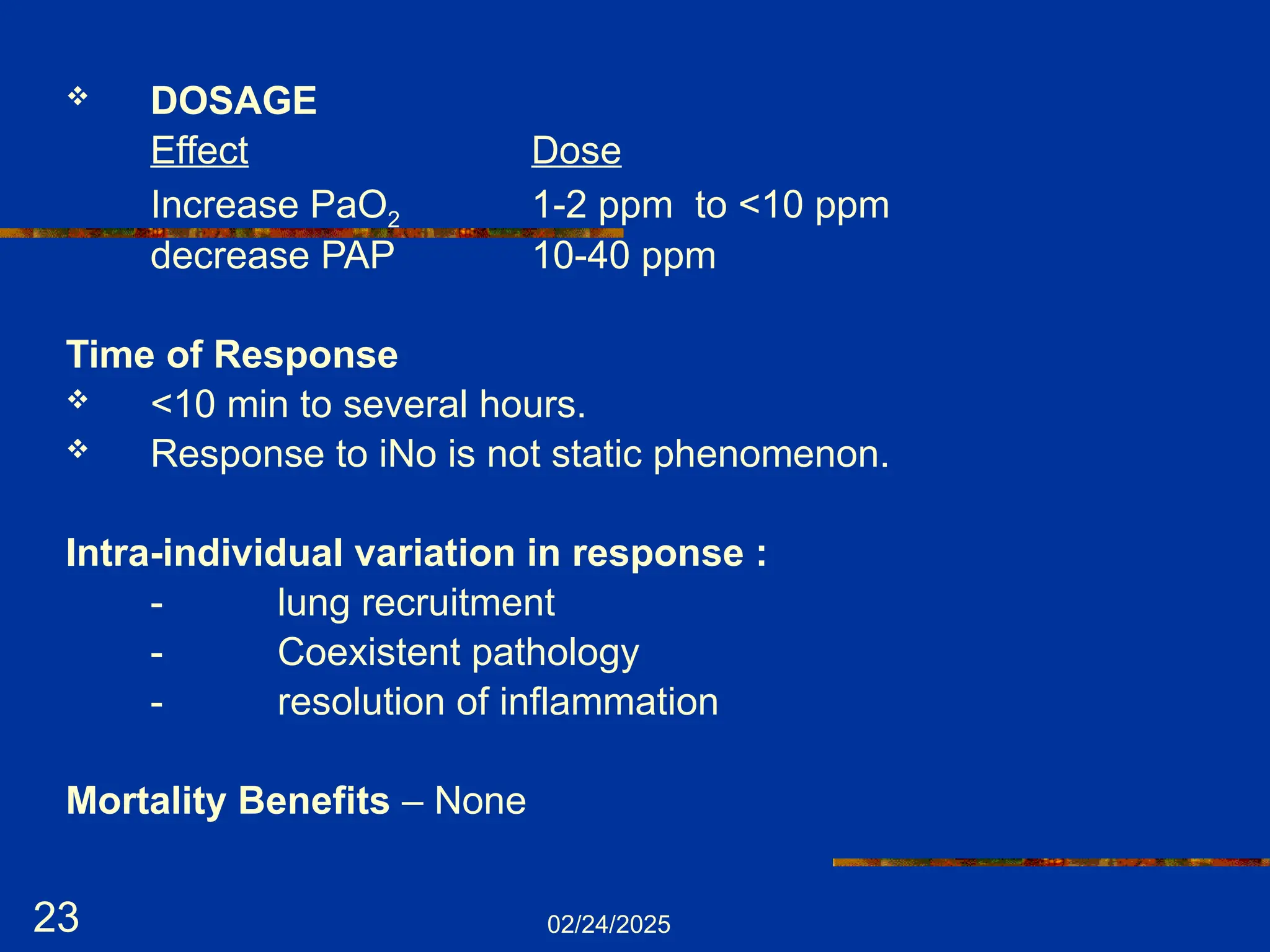 02/24/2025
23
 DOSAGE
Effect Dose
Increase PaO2 1-2 ppm to <10 ppm
decrease PAP 10-40 ppm
Time of Response
 <10 min to several hours.
 Response to iNo is not static phenomenon.
Intra-individual variation in response :
- lung recruitment
- Coexistent pathology
- resolution of inflammation
Mortality Benefits – None
 