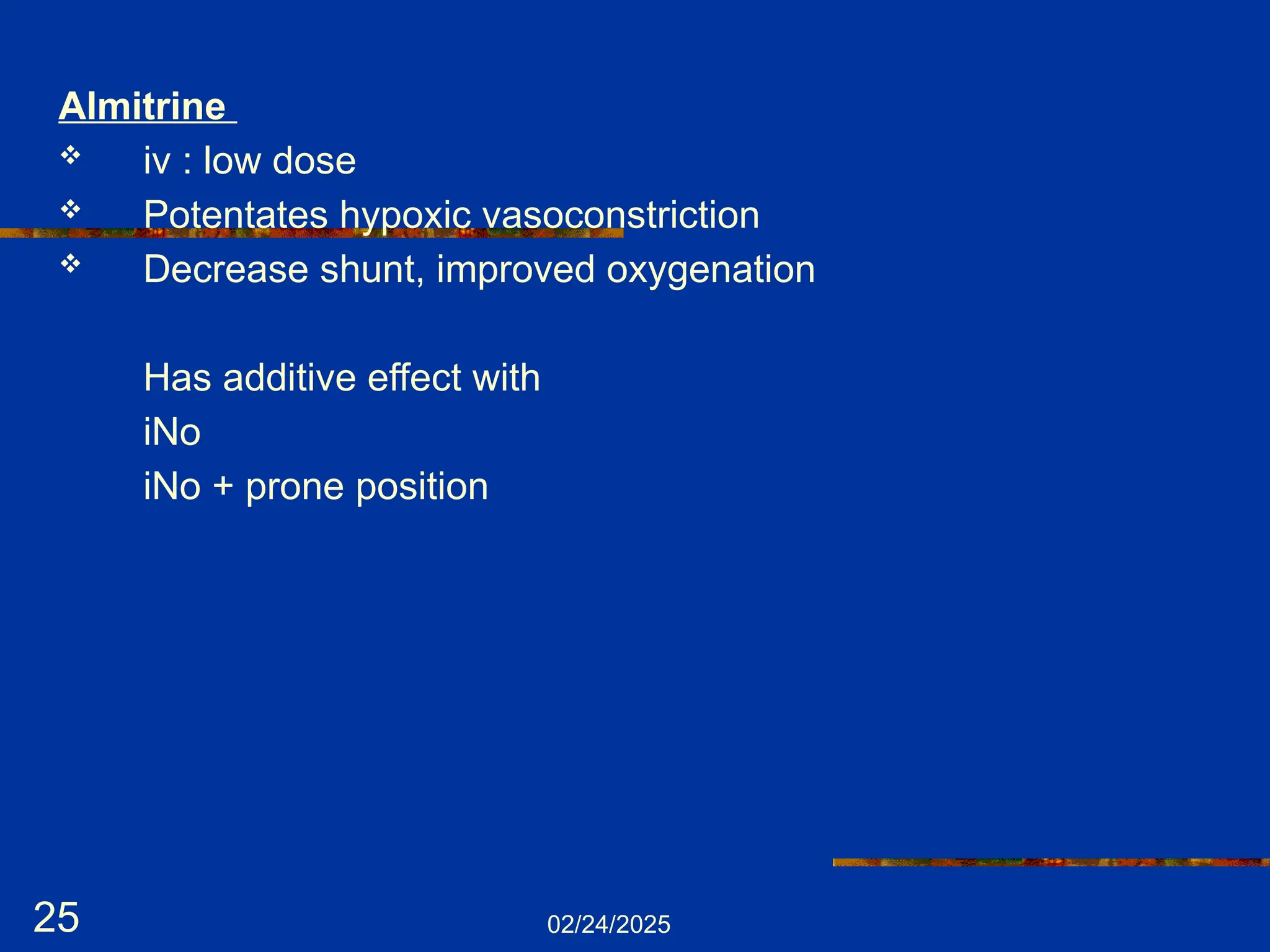 02/24/2025
25
Almitrine
 iv : low dose
 Potentates hypoxic vasoconstriction
 Decrease shunt, improved oxygenation
Has additive effect with
iNo
iNo + prone position
 