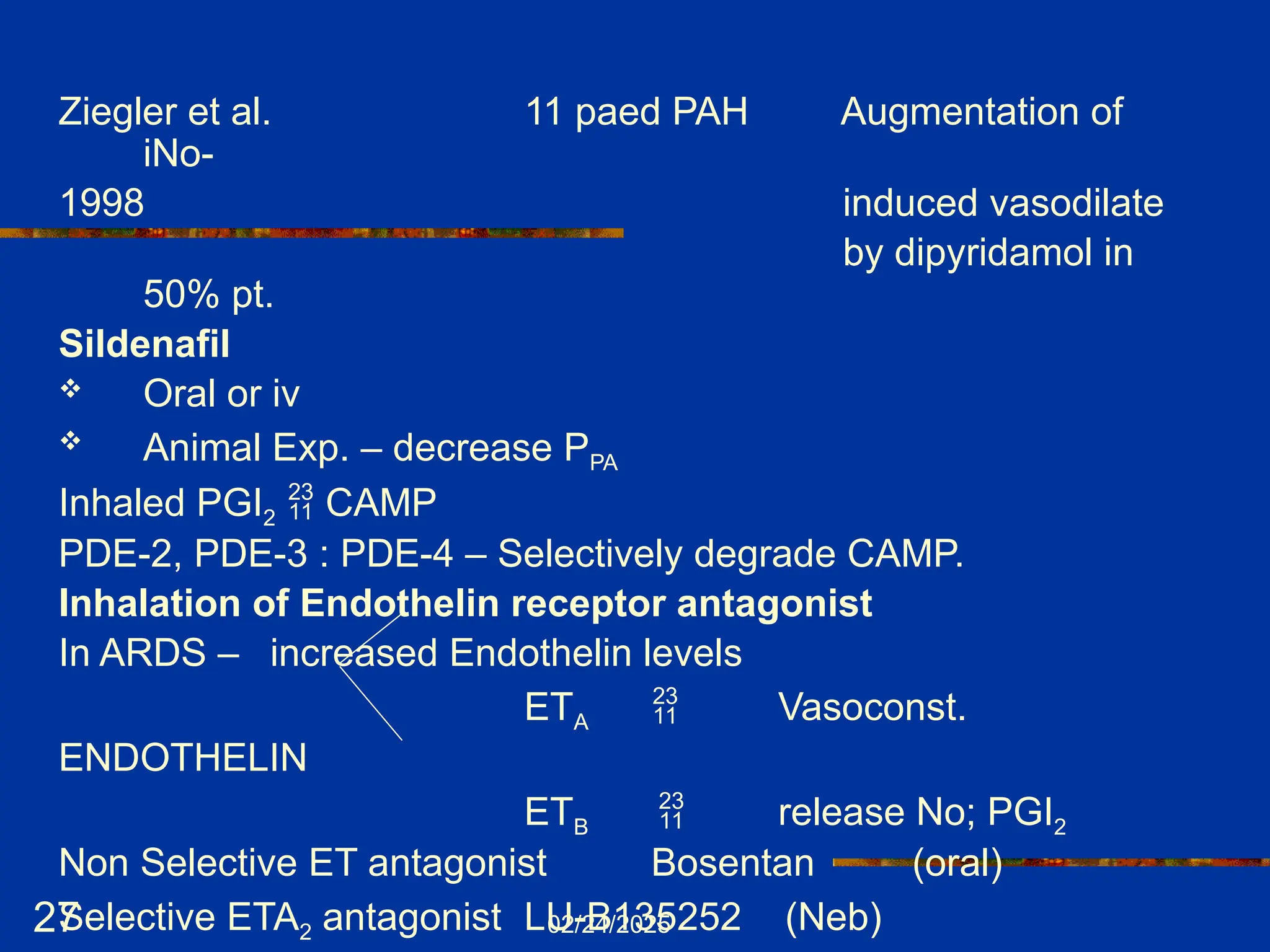 02/24/2025
27
Ziegler et al. 11 paed PAH Augmentation of
iNo-
1998 induced vasodilate
by dipyridamol in
50% pt.
Sildenafil
 Oral or iv
 Animal Exp. – decrease PPA
Inhaled PGI2  CAMP
PDE-2, PDE-3 : PDE-4 – Selectively degrade CAMP.
Inhalation of Endothelin receptor antagonist
In ARDS – increased Endothelin levels
ETA  Vasoconst.
ENDOTHELIN
ETB  release No; PGI2
Non Selective ET antagonist Bosentan (oral)
Selective ETA2 antagonist LU-B135252 (Neb)
 