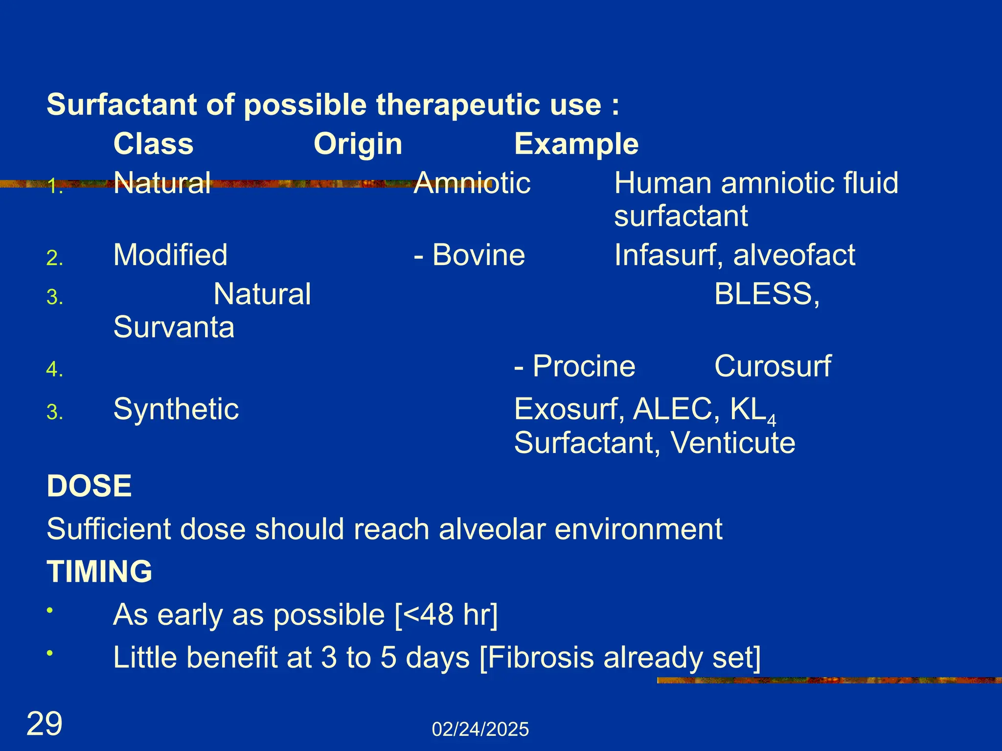 02/24/2025
29
Surfactant of possible therapeutic use :
Class Origin Example
1. Natural Amniotic Human amniotic fluid
surfactant
2. Modified - Bovine Infasurf, alveofact
3. Natural BLESS,
Survanta
4. - Procine Curosurf
3. Synthetic Exosurf, ALEC, KL4
Surfactant, Venticute
DOSE
Sufficient dose should reach alveolar environment
TIMING
• As early as possible [<48 hr]
• Little benefit at 3 to 5 days [Fibrosis already set]
 