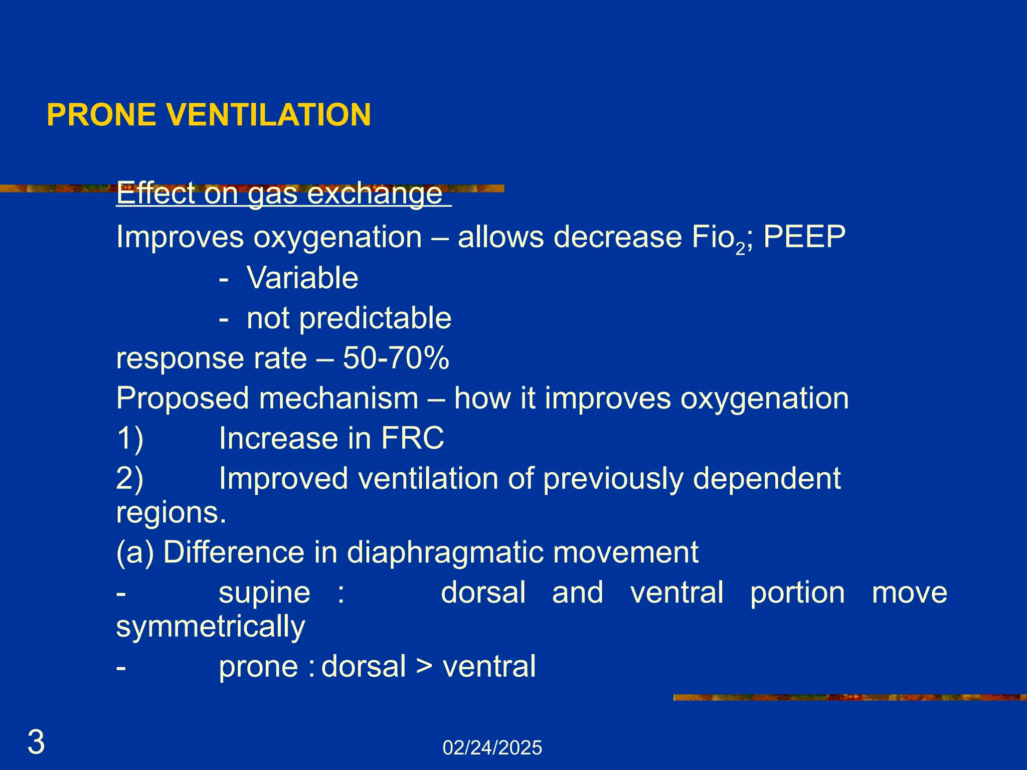 02/24/2025
3
PRONE VENTILATION
Effect on gas exchange
Improves oxygenation – allows decrease Fio2; PEEP
- Variable
- not predictable
response rate – 50-70%
Proposed mechanism – how it improves oxygenation
1) Increase in FRC
2) Improved ventilation of previously dependent
regions.
(a) Difference in diaphragmatic movement
- supine : dorsal and ventral portion move
symmetrically
- prone : dorsal > ventral
 