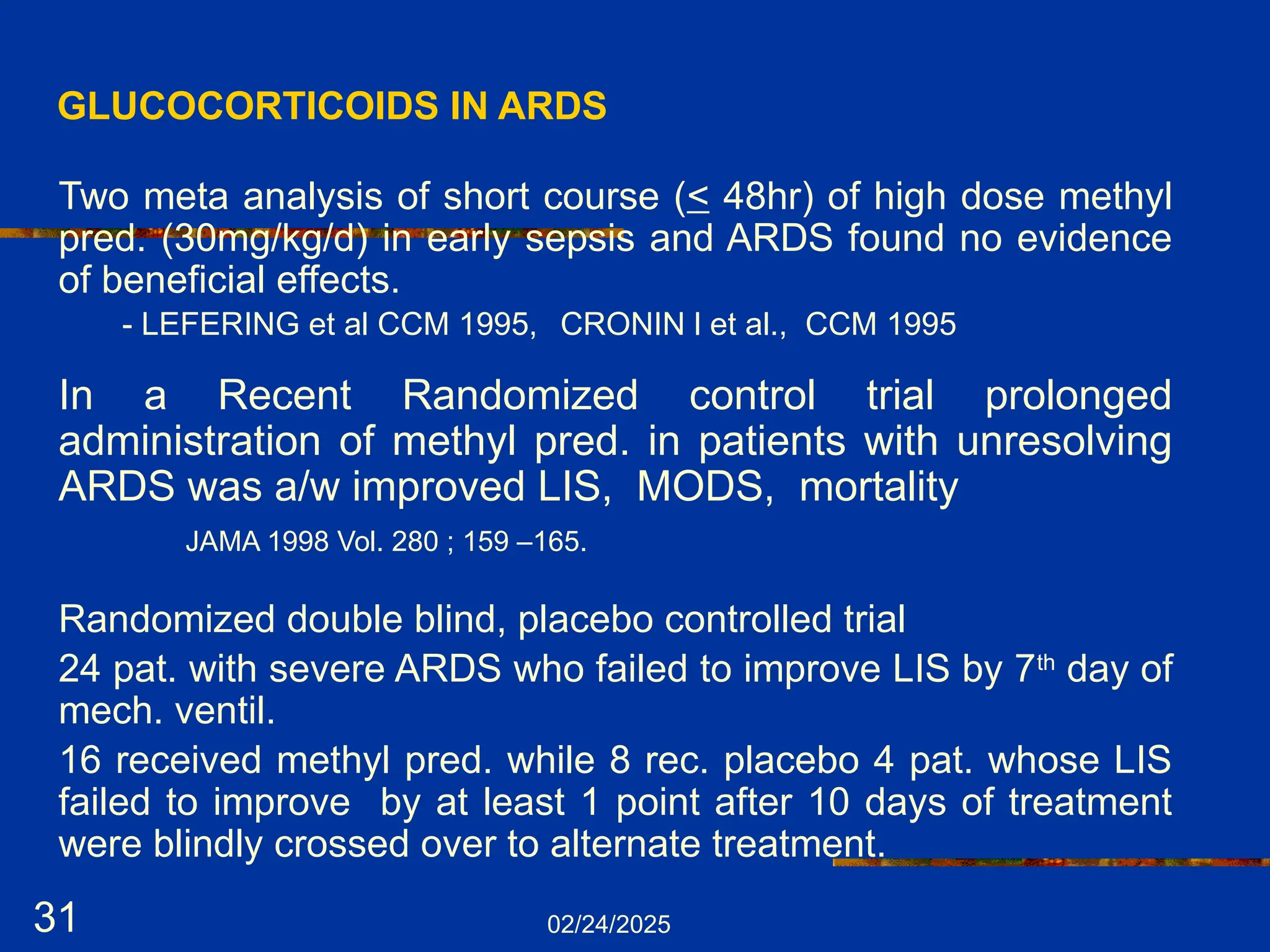 02/24/2025
31
GLUCOCORTICOIDS IN ARDS
Two meta analysis of short course (< 48hr) of high dose methyl
pred. (30mg/kg/d) in early sepsis and ARDS found no evidence
of beneficial effects.
- LEFERING et al CCM 1995, CRONIN l et al., CCM 1995
In a Recent Randomized control trial prolonged
administration of methyl pred. in patients with unresolving
ARDS was a/w improved LIS, MODS, mortality
JAMA 1998 Vol. 280 ; 159 –165.
Randomized double blind, placebo controlled trial
24 pat. with severe ARDS who failed to improve LIS by 7th
day of
mech. ventil.
16 received methyl pred. while 8 rec. placebo 4 pat. whose LIS
failed to improve by at least 1 point after 10 days of treatment
were blindly crossed over to alternate treatment.
 