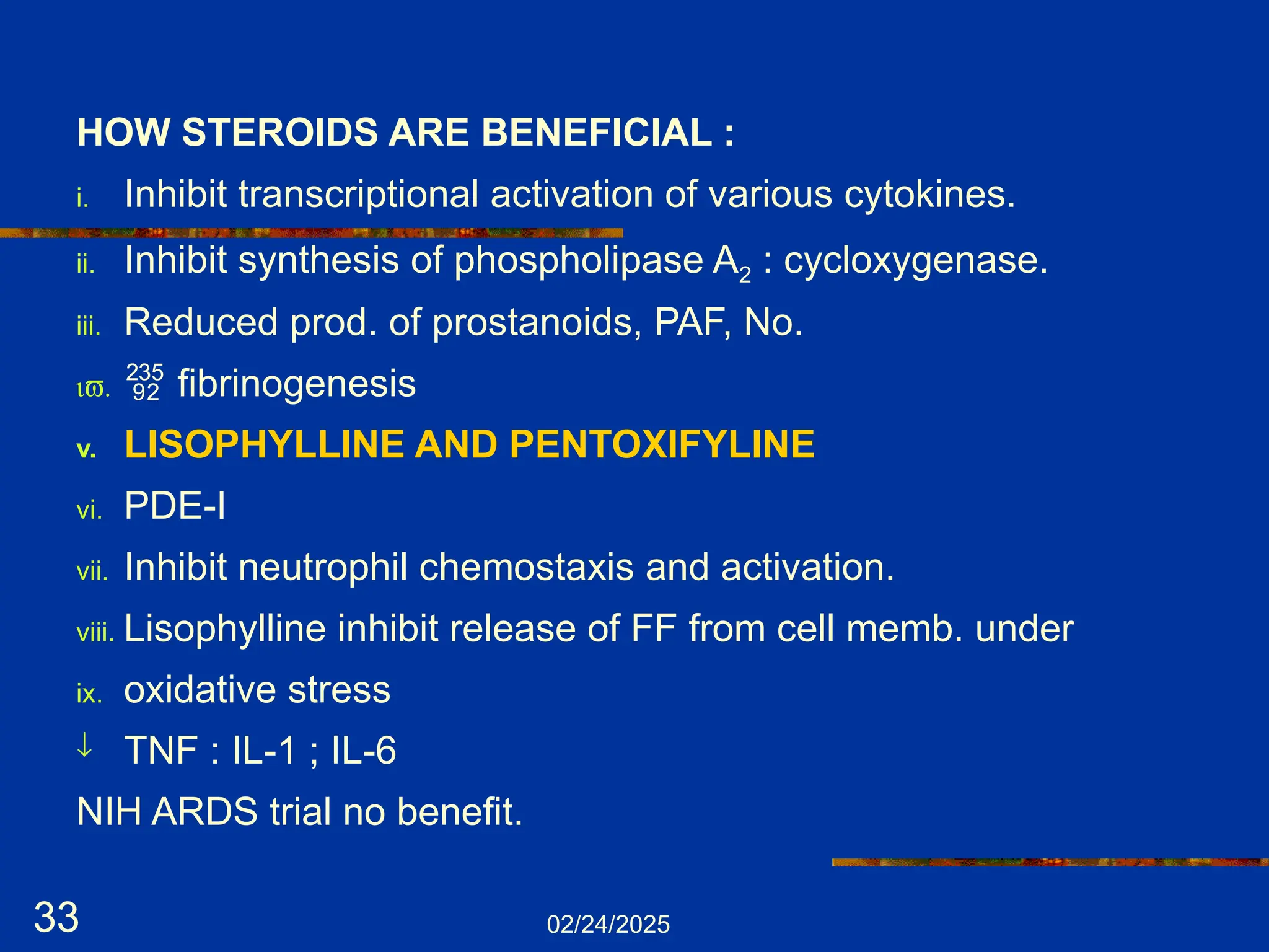 02/24/2025
33
HOW STEROIDS ARE BENEFICIAL :
i. Inhibit transcriptional activation of various cytokines.
ii. Inhibit synthesis of phospholipase A2 : cycloxygenase.
iii. Reduced prod. of prostanoids, PAF, No.
iv.  fibrinogenesis
v. LISOPHYLLINE AND PENTOXIFYLINE
vi. PDE-I
vii. Inhibit neutrophil chemostaxis and activation.
viii. Lisophylline inhibit release of FF from cell memb. under
ix. oxidative stress
¯ TNF : IL-1 ; IL-6
NIH ARDS trial no benefit.
 
