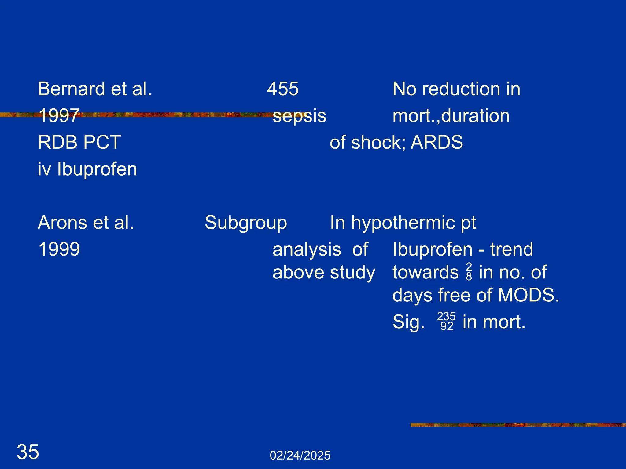 02/24/2025
35
Bernard et al. 455 No reduction in
1997 sepsis mort.,duration
RDB PCT of shock; ARDS
iv Ibuprofen
Arons et al. Subgroup In hypothermic pt
1999 analysis of Ibuprofen - trend
above study towards  in no. of
days free of MODS.
Sig.  in mort.
 