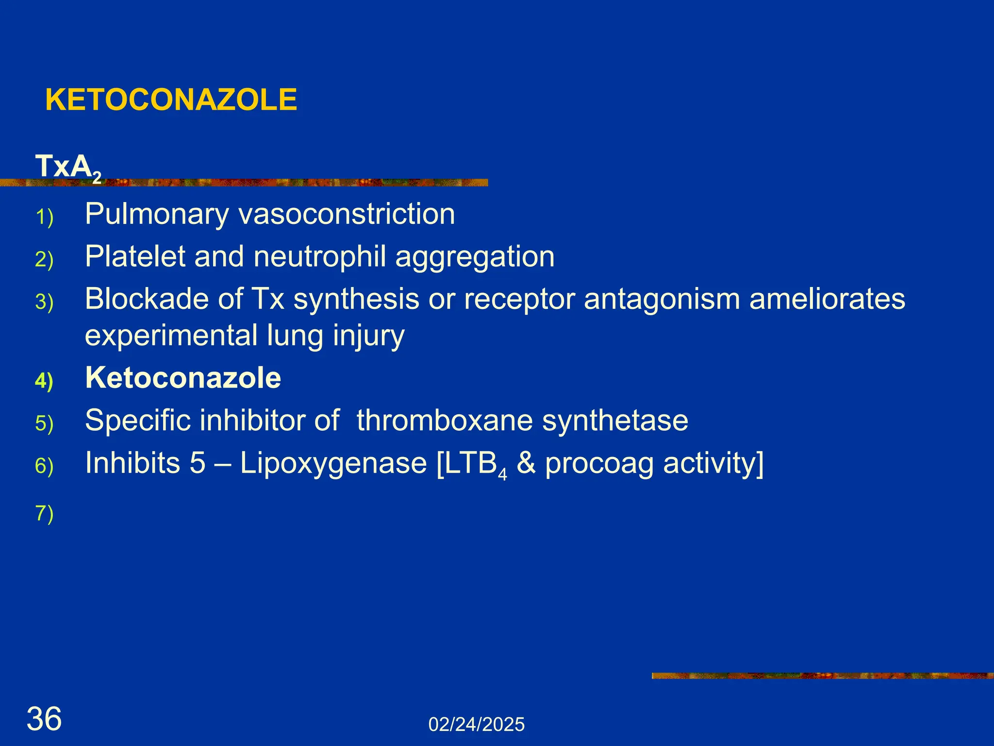 02/24/2025
36
KETOCONAZOLE
TxA2
1) Pulmonary vasoconstriction
2) Platelet and neutrophil aggregation
3) Blockade of Tx synthesis or receptor antagonism ameliorates
experimental lung injury
4) Ketoconazole
5) Specific inhibitor of thromboxane synthetase
6) Inhibits 5 – Lipoxygenase [LTB4 & procoag activity]
7)
 