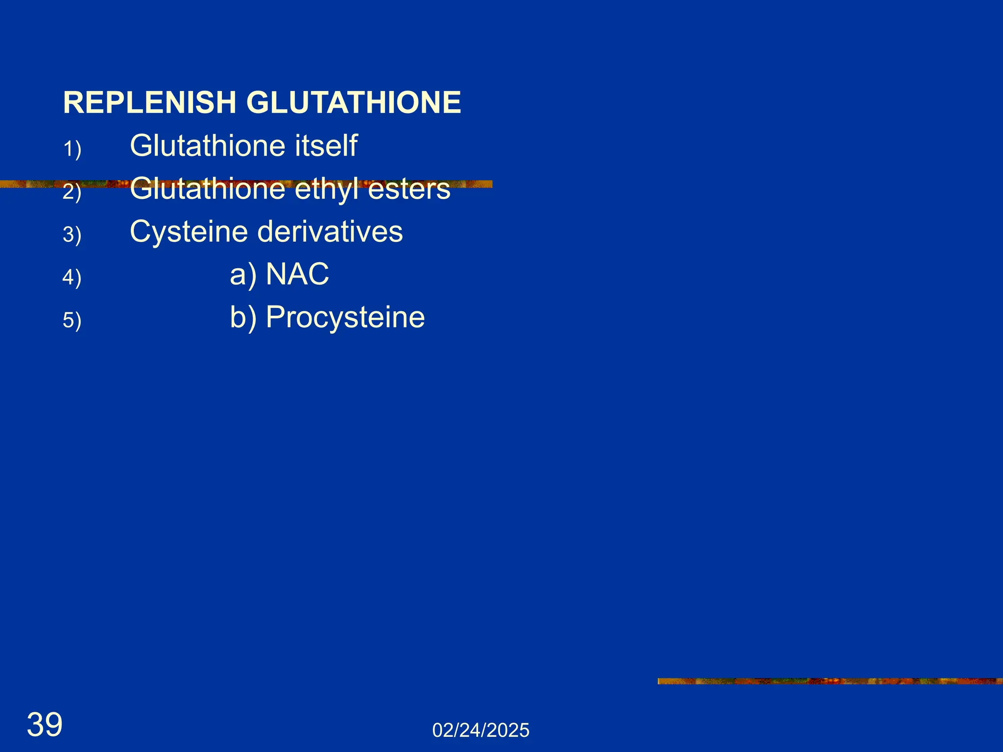 02/24/2025
39
REPLENISH GLUTATHIONE
1) Glutathione itself
2) Glutathione ethyl esters
3) Cysteine derivatives
4) a) NAC
5) b) Procysteine
 