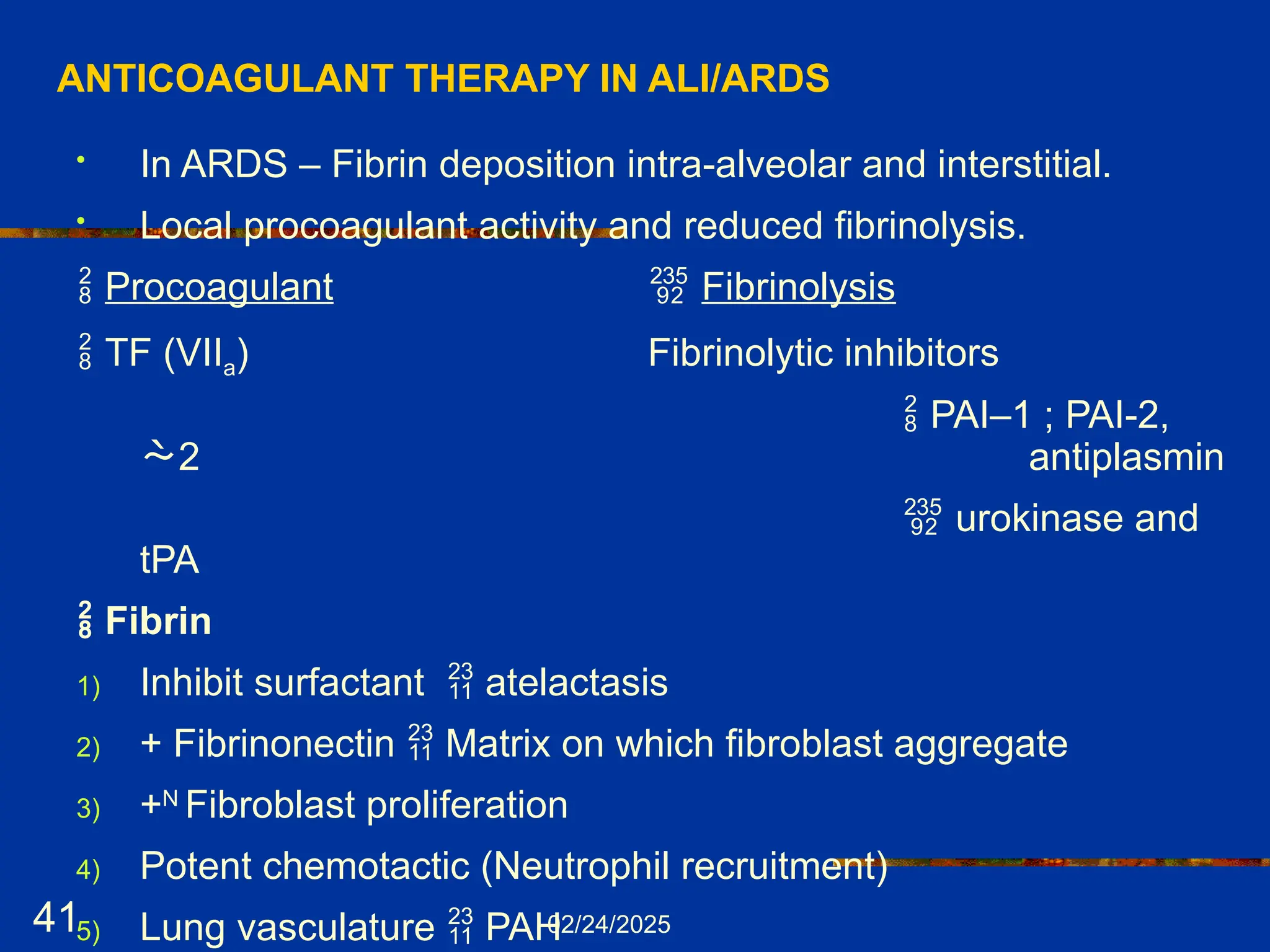 02/24/2025
41
ANTICOAGULANT THERAPY IN ALI/ARDS
• In ARDS – Fibrin deposition intra-alveolar and interstitial.
• Local procoagulant activity and reduced fibrinolysis.
 Procoagulant  Fibrinolysis
 TF (VIIa) Fibrinolytic inhibitors
 PAI–1 ; PAI-2,
2 antiplasmin
 urokinase and
tPA
 Fibrin
1) Inhibit surfactant  atelactasis
2) + Fibrinonectin  Matrix on which fibroblast aggregate
3) +N
Fibroblast proliferation
4) Potent chemotactic (Neutrophil recruitment)
5) Lung vasculature  PAH
 