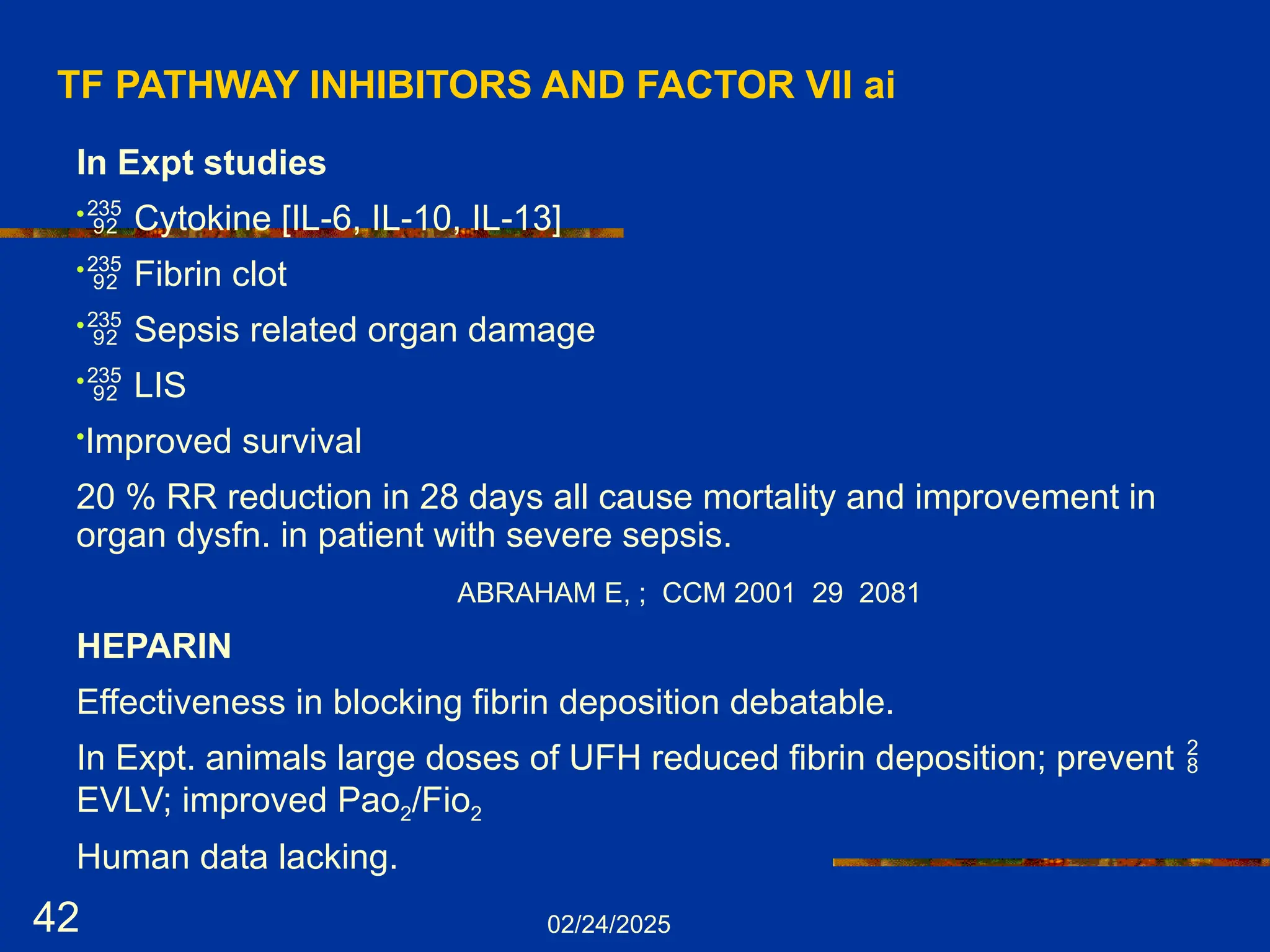 02/24/2025
42
TF PATHWAY INHIBITORS AND FACTOR Vll ai
In Expt studies
• Cytokine [IL-6, IL-10, IL-13]
• Fibrin clot
• Sepsis related organ damage
• LIS
•Improved survival
20 % RR reduction in 28 days all cause mortality and improvement in
organ dysfn. in patient with severe sepsis.
ABRAHAM E, ; CCM 2001 29 2081
HEPARIN
Effectiveness in blocking fibrin deposition debatable.
In Expt. animals large doses of UFH reduced fibrin deposition; prevent 
EVLV; improved Pao2/Fio2
Human data lacking.
 