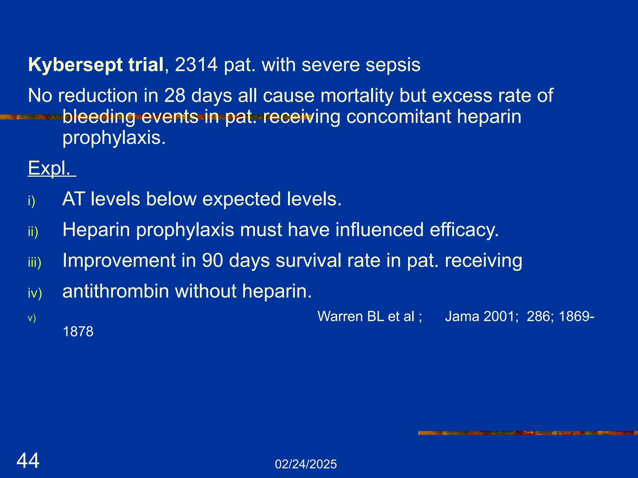 02/24/2025
44
Kybersept trial, 2314 pat. with severe sepsis
No reduction in 28 days all cause mortality but excess rate of
bleeding events in pat. receiving concomitant heparin
prophylaxis.
Expl.
i) AT levels below expected levels.
ii) Heparin prophylaxis must have influenced efficacy.
iii) Improvement in 90 days survival rate in pat. receiving
iv) antithrombin without heparin.
v) Warren BL et al ; Jama 2001; 286; 1869-
1878
 