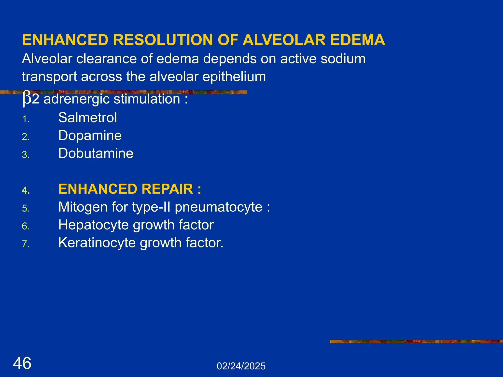 02/24/2025
46
ENHANCED RESOLUTION OF ALVEOLAR EDEMA
Alveolar clearance of edema depends on active sodium
transport across the alveolar epithelium
b2 adrenergic stimulation :
1. Salmetrol
2. Dopamine
3. Dobutamine
4. ENHANCED REPAIR :
5. Mitogen for type-II pneumatocyte :
6. Hepatocyte growth factor
7. Keratinocyte growth factor.
 