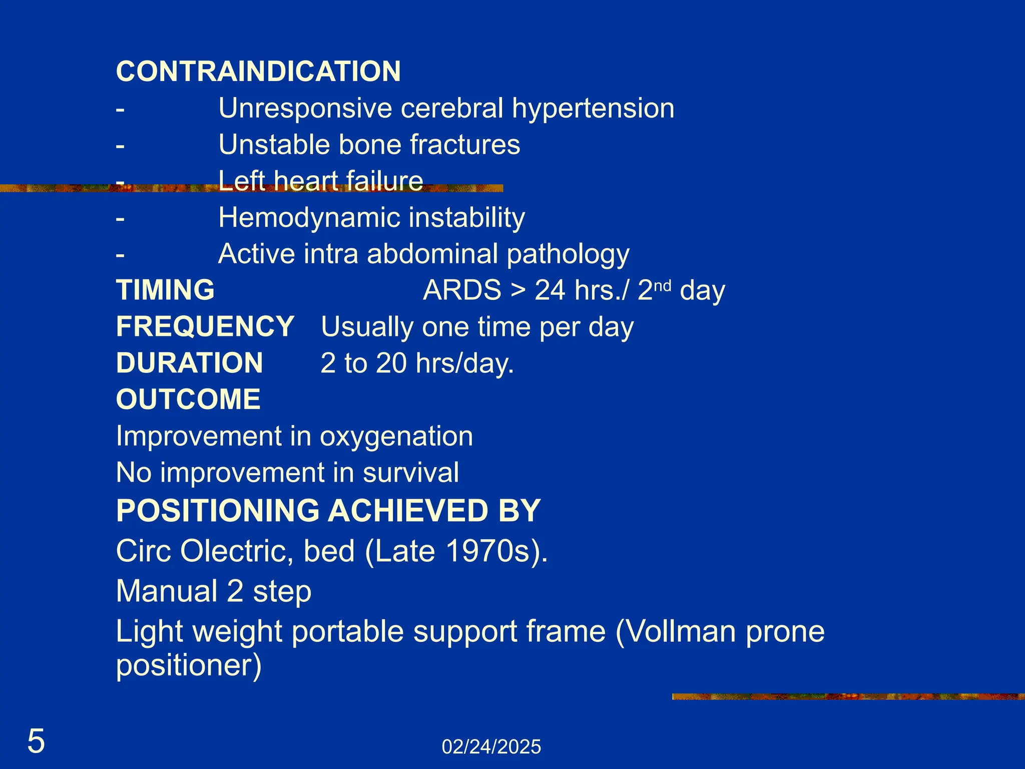 02/24/2025
5
CONTRAINDICATION
- Unresponsive cerebral hypertension
- Unstable bone fractures
- Left heart failure
- Hemodynamic instability
- Active intra abdominal pathology
TIMING ARDS > 24 hrs./ 2nd
day
FREQUENCY Usually one time per day
DURATION 2 to 20 hrs/day.
OUTCOME
Improvement in oxygenation
No improvement in survival
POSITIONING ACHIEVED BY
Circ Olectric, bed (Late 1970s).
Manual 2 step
Light weight portable support frame (Vollman prone
positioner)
 