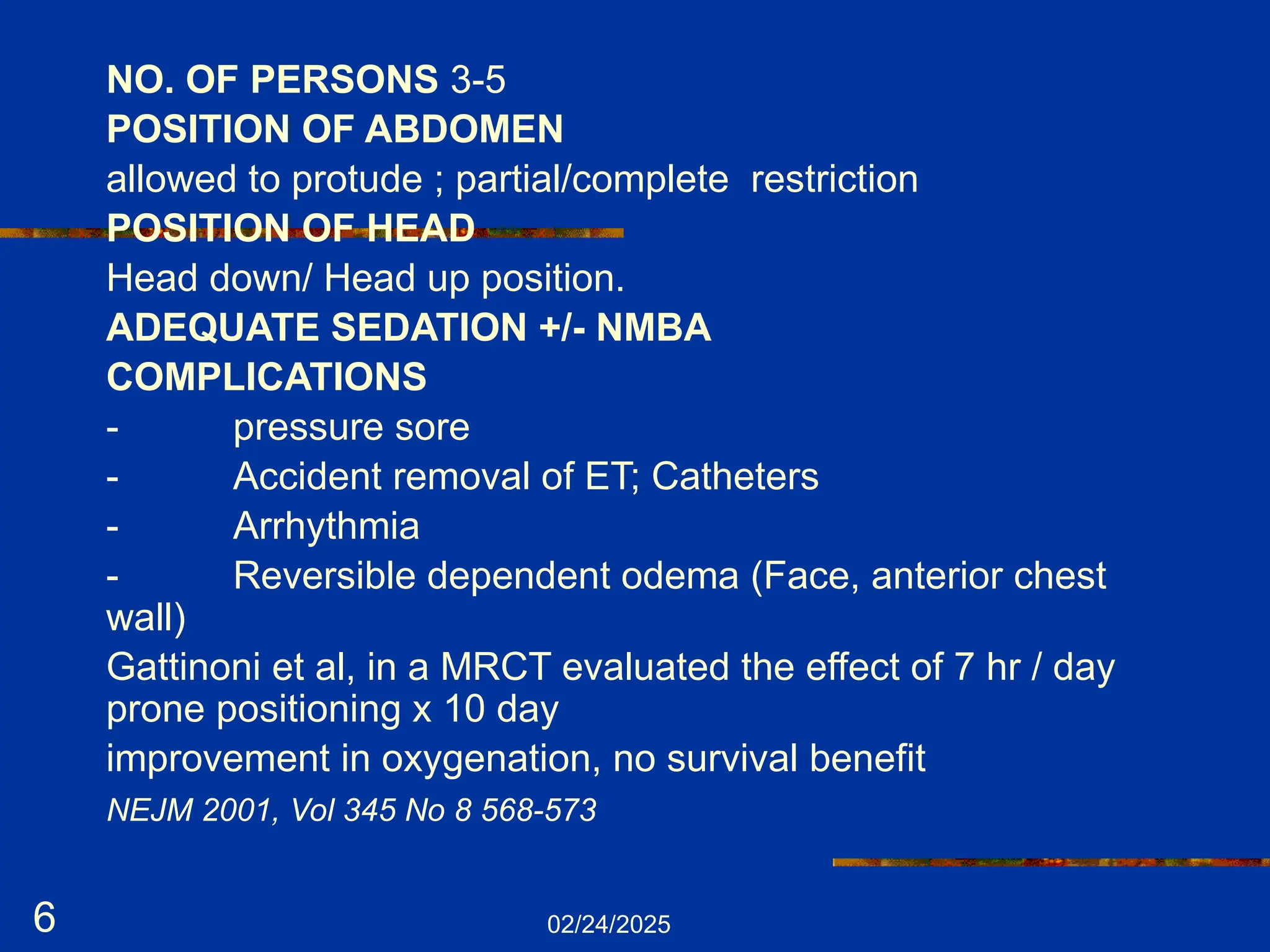 02/24/2025
6
NO. OF PERSONS 3-5
POSITION OF ABDOMEN
allowed to protude ; partial/complete restriction
POSITION OF HEAD
Head down/ Head up position.
ADEQUATE SEDATION +/- NMBA
COMPLICATIONS
- pressure sore
- Accident removal of ET; Catheters
- Arrhythmia
- Reversible dependent odema (Face, anterior chest
wall)
Gattinoni et al, in a MRCT evaluated the effect of 7 hr / day
prone positioning x 10 day
improvement in oxygenation, no survival benefit
NEJM 2001, Vol 345 No 8 568-573
 
