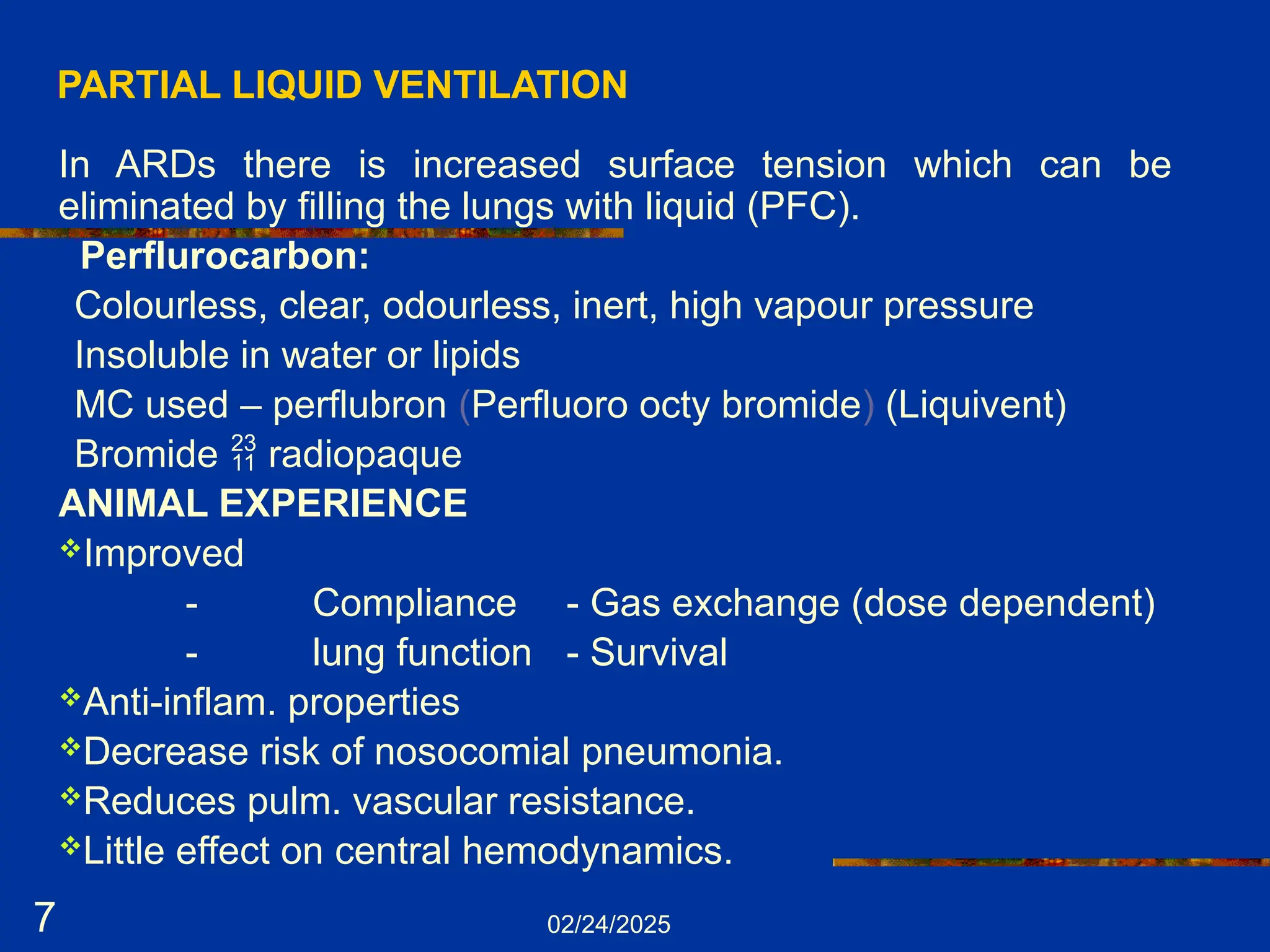 02/24/2025
7
PARTIAL LIQUID VENTILATION
In ARDs there is increased surface tension which can be
eliminated by filling the lungs with liquid (PFC).
Perflurocarbon:
Colourless, clear, odourless, inert, high vapour pressure
Insoluble in water or lipids
MC used – perflubron (Perfluoro octy bromide) (Liquivent)
Bromide  radiopaque
ANIMAL EXPERIENCE
Improved
- Compliance - Gas exchange (dose dependent)
- lung function - Survival
Anti-inflam. properties
Decrease risk of nosocomial pneumonia.
Reduces pulm. vascular resistance.
Little effect on central hemodynamics.
 