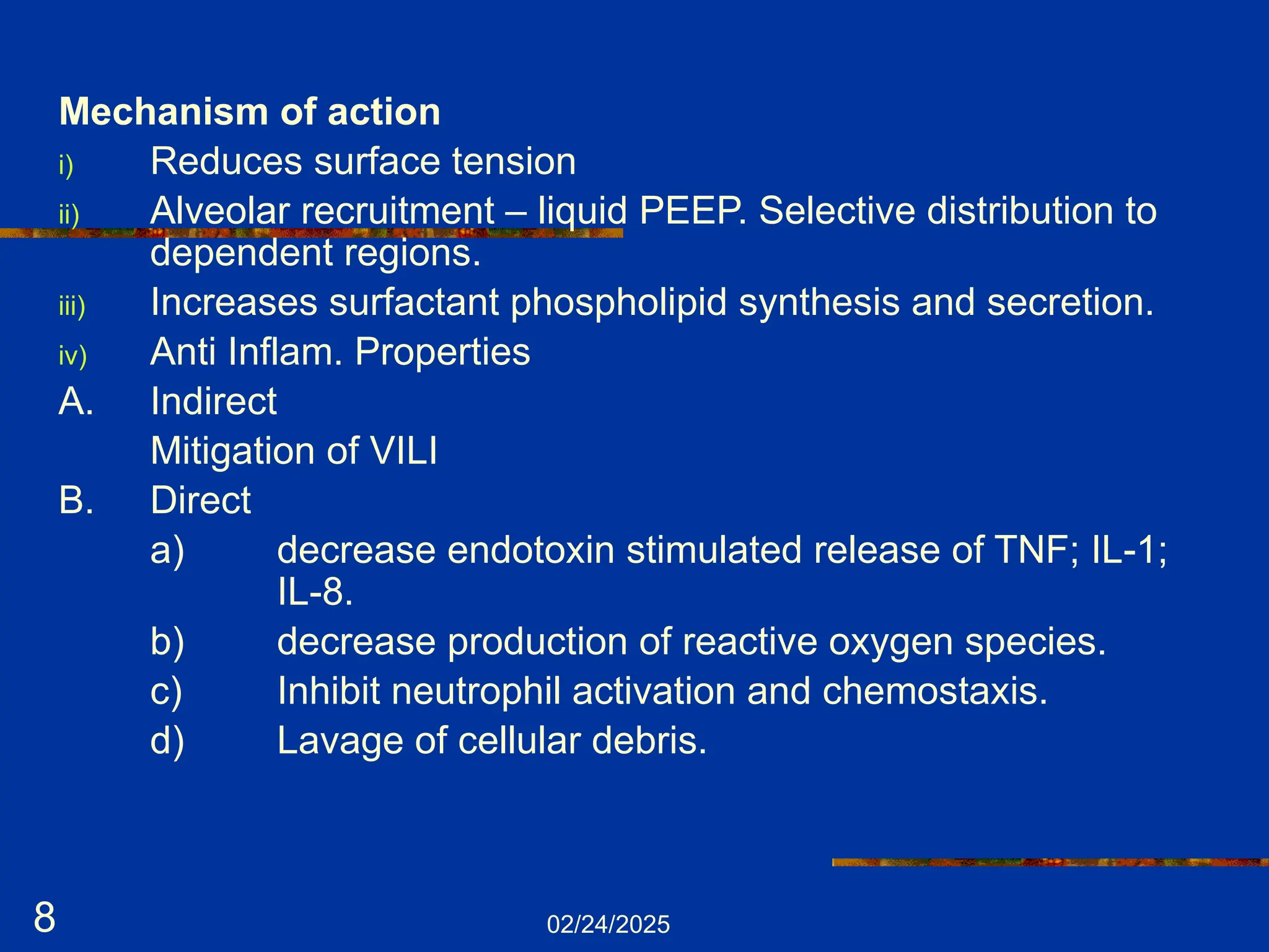 02/24/2025
8
Mechanism of action
i) Reduces surface tension
ii) Alveolar recruitment – liquid PEEP. Selective distribution to
dependent regions.
iii) Increases surfactant phospholipid synthesis and secretion.
iv) Anti Inflam. Properties
A. Indirect
Mitigation of VILI
B. Direct
a) decrease endotoxin stimulated release of TNF; IL-1;
IL-8.
b) decrease production of reactive oxygen species.
c) Inhibit neutrophil activation and chemostaxis.
d) Lavage of cellular debris.
 