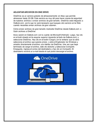 ADJUNTAR ARCHIVOS EN ONE DRIVE
OneDrive es un servicio gratuito de almacenamiento en línea que permite
almacenar hasta 25 GB. Este servicio es muy útil para hacer copias de seguridad
de nuestros archivos o enviar archivos de gran tamaño. OneDrive está integrado a
Outlook.com, por lo que no será necesario que busques otro servicio en la Web
cuando necesites enviar archivos de gran volumen.
Cómo enviar archivos de gran tamaño mediante OneDrive desde Outlook.com o
Subir archivos a OneDrive
Inicia sesión en Outlook.com con tu cuenta de Microsoft (Hotmail). Luego, haz clic
en el botó situado en la esquina superior izquierda (al lado de Outlook.com) y
selecciona OneDrive, Haz clic en el botón Cargar y en la ventana que se abre
selecciona el archivo que quieres enviar, o abre el Explorador de Windows y
arrastra directamente el archivo a la interfaz de OneDrive. Una vez que haya
terminado de cargar el archivo, dale clic derecho y selecciona Compartir.
Enseguida, ingresa el correo del destinatario y haz clic en Compartir. El
destinatario recibirá un e-mail desde el cual podrá descargar el archivo.
 