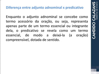 Diferença entre adjunto adnominal x predicativo
Enquanto o adjunto adnominal se concebe como
termo acessório da oração, ou seja, representa
apenas parte de um termo essencial ou integrante
dela, o predicativo se revela como um termo
essencial, de modo a deixá-la (a oração)
compreensível, dotada de sentido.
 