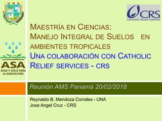 MAESTRÍA EN CIENCIAS:
MANEJO INTEGRAL DE SUELOS EN
AMBIENTES TROPICALES
UNA COLABORACIÓN CON CATHOLIC
RELIEF SERVICES - CRS
Reunión AMS Panamá 20/02/2018
Reynaldo B. Mendoza Corrales - UNA
Jose Angel Cruz - CRS
 