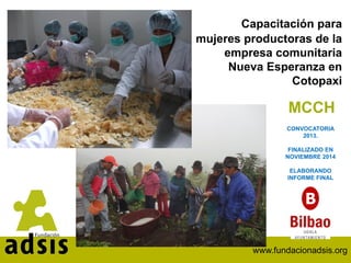 www.fundacionadsis.org
Capacitación para
mujeres productoras de la
empresa comunitaria
Nueva Esperanza en
Cotopaxi
MCCH
CONVOCATORIA
2013.
FINALIZADO EN
NOVIEMBRE 2014
ELABORANDO
INFORME FINAL
 