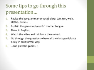 Some tips to go through this
presentation…
1. Revise the key grammar or vocabulary: can, run, walk,
clothe, circle…
2. Explain the game in students´ mother tongue.
3. Then, in English.
4. Watch the video and reinforce the content.
5. Go through the questions where all the class participate
orally in an informal way.
6. …and play the games!!!
 