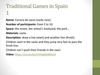 Traditional Games in Spain
1
Name: Carrera de sacos (sacks race).
Number of participants: from 2 to 10.
Space: the street, the school´s backyard, the park…
Materials: sacks.
Description: draw a line (start) and another line (finish).
Children start in the sacks and they jump very fast to pass the
finish line.
Children can´t push their friends in the race!
Video: https://youtu.be/mHqqNo6661A
 