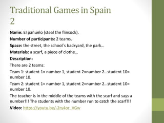Traditional Games in Spain
2
Name: El pañuelo (steal the flinsock).
Number of participants: 2 teams.
Space: the street, the school´s backyard, the park…
Materials: a scarf, a piece of clothe…
Description:
There are 2 teams:
Team 1: student 1= number 1, student 2=number 2…student 10=
number 10.
Team 2: student 1= number 1, student 2=number 2…student 10=
number 10.
The teacher is in the middle of the teams with the scarf and says a
number!!! The students with the number run to catch the scarf!!!
Video: https://youtu.be/-2ry4or_VGw
 