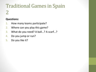Traditional Games in Spain
2
Questions:
1. How many teams participate?
2. Where can you play this game?
3. What do you need? A ball…? A scarf…?
4. Do you jump or run?
5. Do you like it?
 