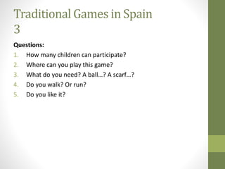 Traditional Games in Spain
3
Questions:
1. How many children can participate?
2. Where can you play this game?
3. What do you need? A ball…? A scarf…?
4. Do you walk? Or run?
5. Do you like it?
 