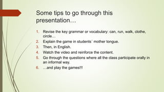 Some tips to go through this
presentation…
1. Revise the key grammar or vocabulary: can, run, walk, clothe,
circle…
2. Explain the game in students´ mother tongue.
3. Then, in English.
4. Watch the video and reinforce the content.
5. Go through the questions where all the class participate orally in
an informal way.
6. …and play the games!!!
 