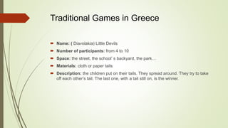 Traditional Games in Greece
 Name: ( Diavolakia) Little Devils
 Number of participants: from 4 to 10
 Space: the street, the school’ s backyard, the park…
 Materials: cloth or paper tails
 Description: the children put on their tails. They spread around. They try to take
off each other’s tail. The last one, with a tail still on, is the winner.
 