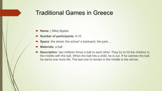 Traditional Games in Greece
 Name: ( Mila) Apples
 Number of participants: 4-10
 Space: the street, the school’ s backyard, the park…
 Materials: a ball
 Description: two children throw a ball to each other. They try to hit the children in
the middle with the ball. When the ball hits a child, he is out. If he catches the ball,
he earns one more life. The last one to remain in the middle is the winner.
 