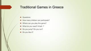 Traditional Games in Greece
 Questions:
 How many children can participate?
 Where can you play this game?
 What do you need? A ball..?
 Do you jump? Do you run?
 Do you like it?
 