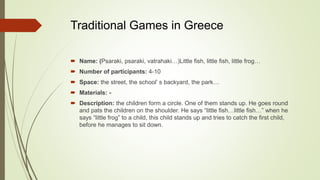 Traditional Games in Greece
 Name: (Psaraki, psaraki, vatrahaki…)Little fish, little fish, little frog…
 Number of participants: 4-10
 Space: the street, the school’ s backyard, the park…
 Materials: -
 Description: the children form a circle. One of them stands up. He goes round
and pats the children on the shoulder. He says “little fish…little fish…” when he
says “little frog” to a child, this child stands up and tries to catch the first child,
before he manages to sit down.
 