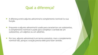 Qual a diferença?
 A diferença entre adjunto adnominal e complemento nominal é a sua
função.
 Enquanto o adjunto adnominal é usado para caracterizar um substantivo,
o complemento nominal é usado para completar o sentido de um
substantivo, um adjetivo ou um advérbio.
 Por isso, adjunto adnominal é um termo acessório, mas o complemento
nominal não, porque a oração precisa dele para fazer sentido.
 