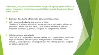 Além disso, o adjunto adnominal tem função de agente (quem executa a
ação), enquanto o complemento nominal tem função de paciente (quem
sofre a ação).
 Exemplos de adjunto adnominal e complemento nominal:
 a) Os aplausos da plateia alegraram os artistas.
"Da plateia" é adjunto adnominal, porque está caracterizando o substantivo
(aplausos). Mesmo sem essa parte, a oração teria sentido (Os aplausos
alegraram os artistas.), por isso, não pode ser complemento nominal.
 b) Estava ansioso pela vitória.
"Pela vitória" é complemento nominal, porque está completando o sentido do
adjetivo (ansioso). Sem essa parte, a oração estaria incompleta ("Estou
ansioso.", Ansioso por quê? Ansioso pelo quê? Pela vitória), por isso, não pode
ser adjunto adnominal.
 