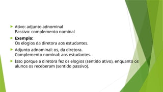  Ativo: adjunto adnominal
Passivo: complemento nominal
 Exemplo:
Os elogios da diretora aos estudantes.
 Adjunto adnominal: os, da diretora.
Complemento nominal: aos estudantes.
 Isso porque a diretora fez os elogios (sentido ativo), enquanto os
alunos os receberam (sentido passivo).
 