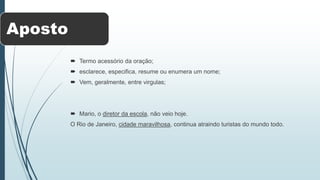 Aposto
 Termo acessório da oração;
 esclarece, especifica, resume ou enumera um nome;
 Vem, geralmente, entre virgulas;
 Mario, o diretor da escola, não veio hoje.
O Rio de Janeiro, cidade maravilhosa, continua atraindo turistas do mundo todo.
 