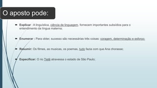 O aposto pode:
 Explicar : A linguística, ciência de linguagem, fornecem importantes subsídios para o
entendimento da língua materna;
 Enumerar : Para obter, sucesso são necessárias três coisas: coragem, determinação e esforço;
 Resumir: Os filmes, as musicas, os poemas, tudo fazia com que Ana chorasse;
 Especificar: O rio Tietê atravessa o estado de São Paulo;
 