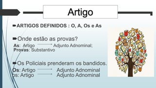 ARTIGOS DEFINIDOS : O, A, Os e As
Onde estão as provas?
As: Artigo Adjunto Adnominal;
Provas: Substantivo
Os Policiais prenderam os bandidos.
Os: Artigo Adjunto Adnominal
os: Artigo Adjunto Adnominal
 