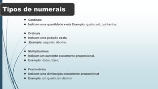 Tipos de numerais
 Cardinais
 Indicam uma quantidade exata Exemplo: quatro, mil, quinhentos;
 Ordinais
 Indicam uma posição exata
 Exemplo: segundo, décimo;
 Multiplicativos
 Indicam um aumento exatamente proporcional.
 Exemplo: dobro, triplo;
 Fracionários
 Indicam uma diminuição exatamente proporcional
 Exemplo: um quarto, um décimo
 