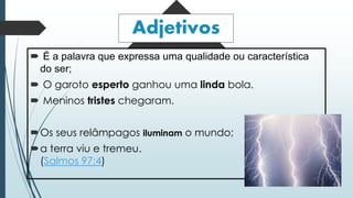 Adjetivos 
 É a palavra que expressa uma qualidade ou característica 
do ser; 
 O garoto esperto ganhou uma linda bola. 
 Meninos tristes chegaram. 
Os seus relâmpagos iluminam o mundo; 
a terra viu e tremeu. 
(Salmos 97:4) 
 