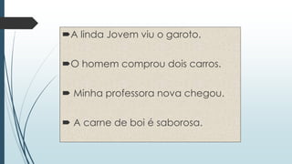 A linda Jovem viu o garoto. 
O homem comprou dois carros. 
 Minha professora nova chegou. 
 A carne de boi é saborosa. 
 